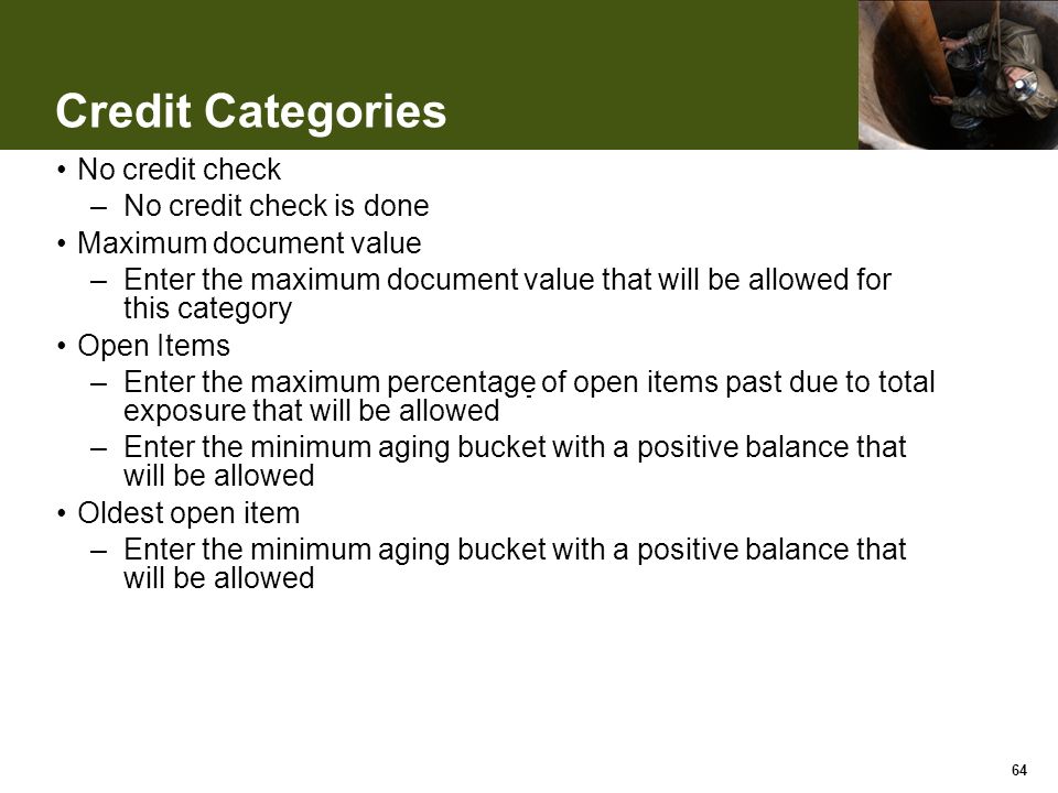 Credit Categories No credit check –No credit check is done Maximum document value –Enter the maximum document value that will be allowed for this category Open Items –Enter the maximum percentage of open items past due to total exposure that will be allowed –Enter the minimum aging bucket with a positive balance that will be allowed Oldest open item –Enter the minimum aging bucket with a positive balance that will be allowed 64