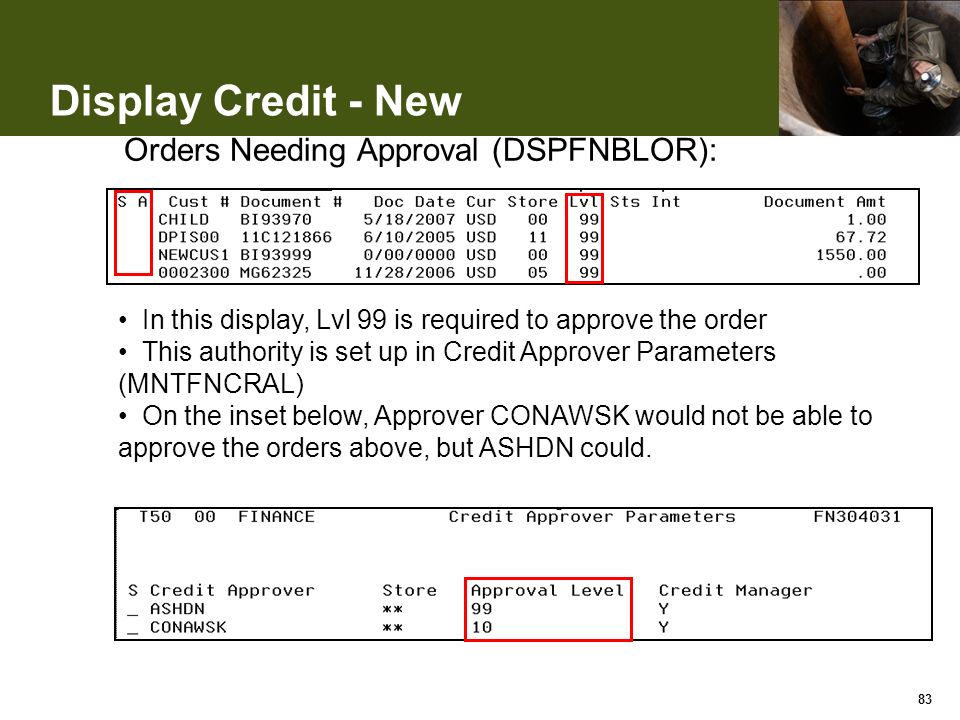Display Credit - New 83 In this display, Lvl 99 is required to approve the order This authority is set up in Credit Approver Parameters (MNTFNCRAL) On the inset below, Approver CONAWSK would not be able to approve the orders above, but ASHDN could.