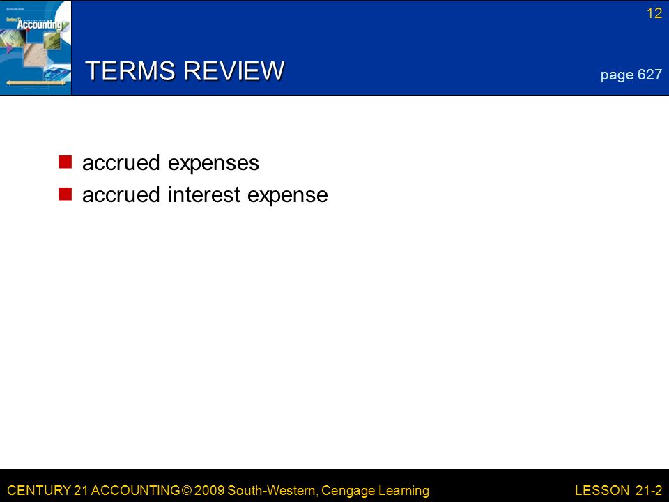 CENTURY 21 ACCOUNTING © 2009 South-Western, Cengage Learning 12 LESSON 21-2 TERMS REVIEW accrued expenses accrued interest expense page 627