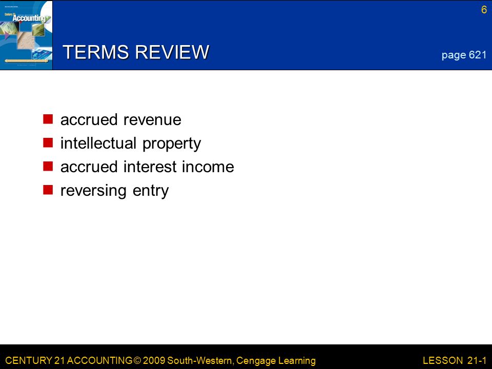 CENTURY 21 ACCOUNTING © 2009 South-Western, Cengage Learning 6 LESSON 21-1 TERMS REVIEW accrued revenue intellectual property accrued interest income reversing entry page 621