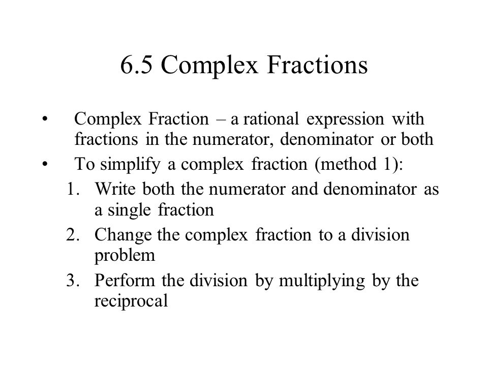 6.5 Complex Fractions Complex Fraction – a rational expression with fractions in the numerator, denominator or both To simplify a complex fraction (method 1): 1.Write both the numerator and denominator as a single fraction 2.Change the complex fraction to a division problem 3.Perform the division by multiplying by the reciprocal