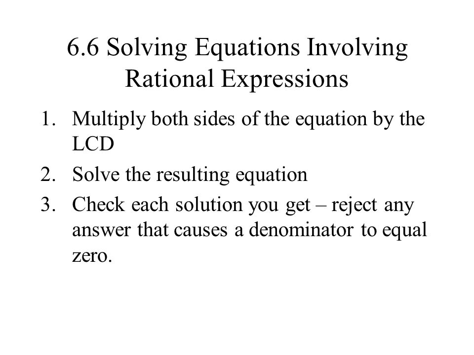 6.6 Solving Equations Involving Rational Expressions 1.Multiply both sides of the equation by the LCD 2.Solve the resulting equation 3.Check each solution you get – reject any answer that causes a denominator to equal zero.