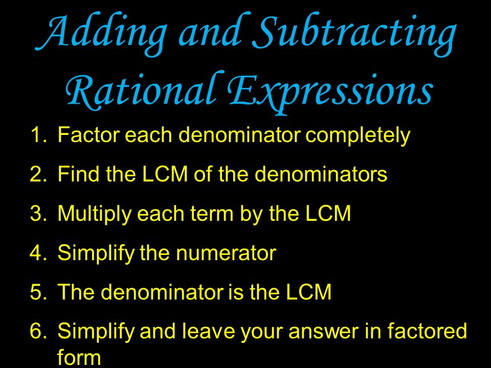 Adding and Subtracting Rational Expressions 1.Factor each denominator completely 2.Find the LCM of the denominators 3.Multiply each term by the LCM 4.Simplify the numerator 5.The denominator is the LCM 6.Simplify and leave your answer in factored form