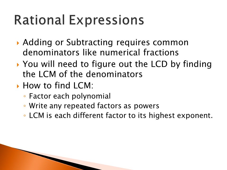 Adding or Subtracting requires common denominators like numerical fractions  You will need to figure out the LCD by finding the LCM of the denominators  How to find LCM: ◦ Factor each polynomial ◦ Write any repeated factors as powers ◦ LCM is each different factor to its highest exponent.