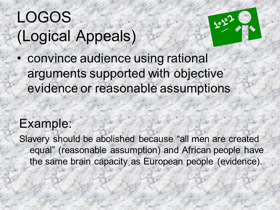 LOGOS (Logical Appeals) convince audience using rational arguments supported with objective evidence or reasonable assumptions Example: Slavery should be abolished because all men are created equal (reasonable assumption) and African people have the same brain capacity as European people (evidence).