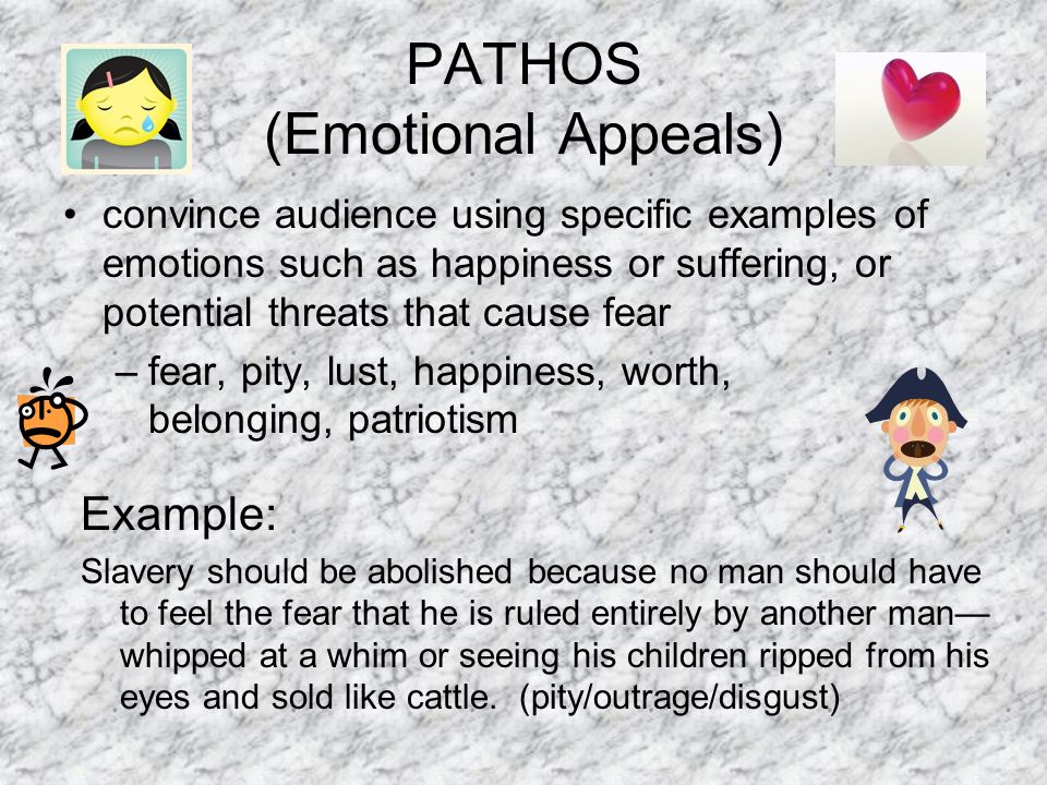 PATHOS (Emotional Appeals) convince audience using specific examples of emotions such as happiness or suffering, or potential threats that cause fear –fear, pity, lust, happiness, worth, belonging, patriotism Example: Slavery should be abolished because no man should have to feel the fear that he is ruled entirely by another man— whipped at a whim or seeing his children ripped from his eyes and sold like cattle.