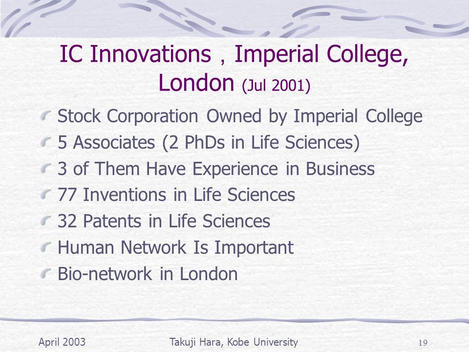 April 2003Takuji Hara, Kobe University 19 IC Innovations ， Imperial College, London (Jul 2001) Stock Corporation Owned by Imperial College 5 Associates (2 PhDs in Life Sciences) 3 of Them Have Experience in Business 77 Inventions in Life Sciences 32 Patents in Life Sciences Human Network Is Important Bio-network in London