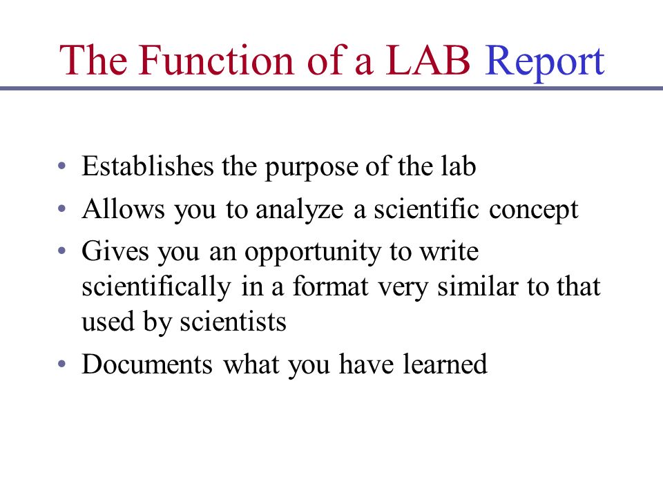 The Function of a LAB Report Establishes the purpose of the lab Allows you to analyze a scientific concept Gives you an opportunity to write scientifically in a format very similar to that used by scientists Documents what you have learned