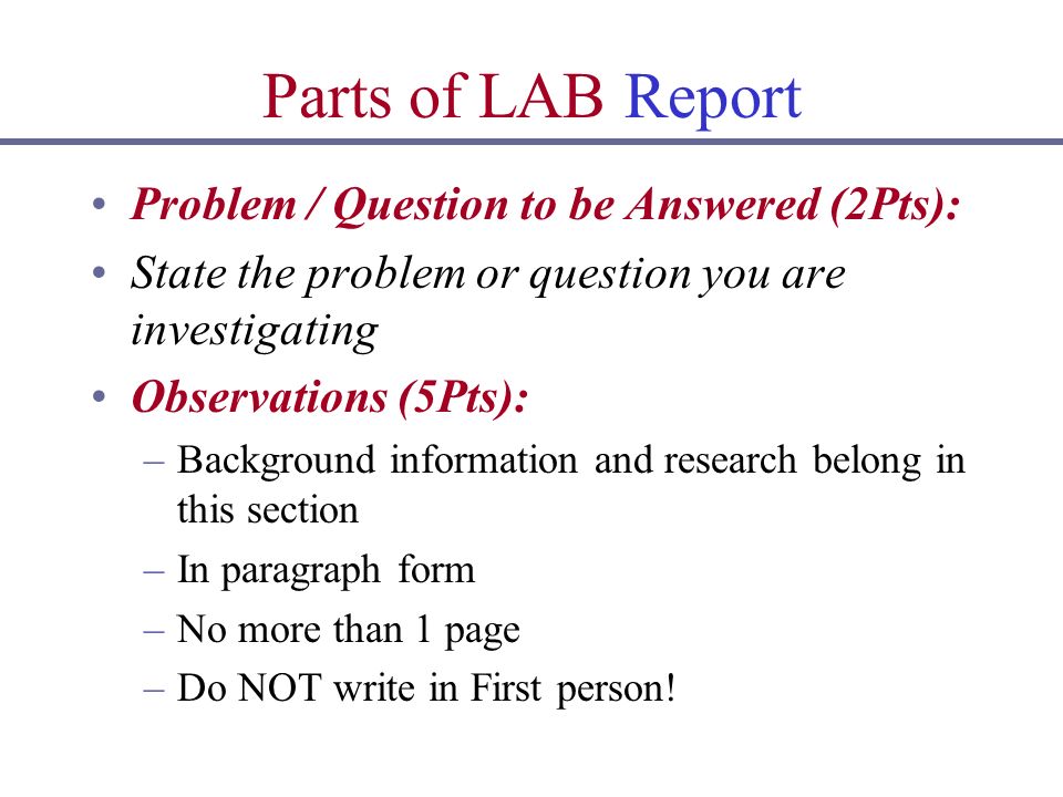 Parts of LAB Report Problem / Question to be Answered (2Pts): State the problem or question you are investigating Observations (5Pts): –Background information and research belong in this section –In paragraph form –No more than 1 page –Do NOT write in First person!