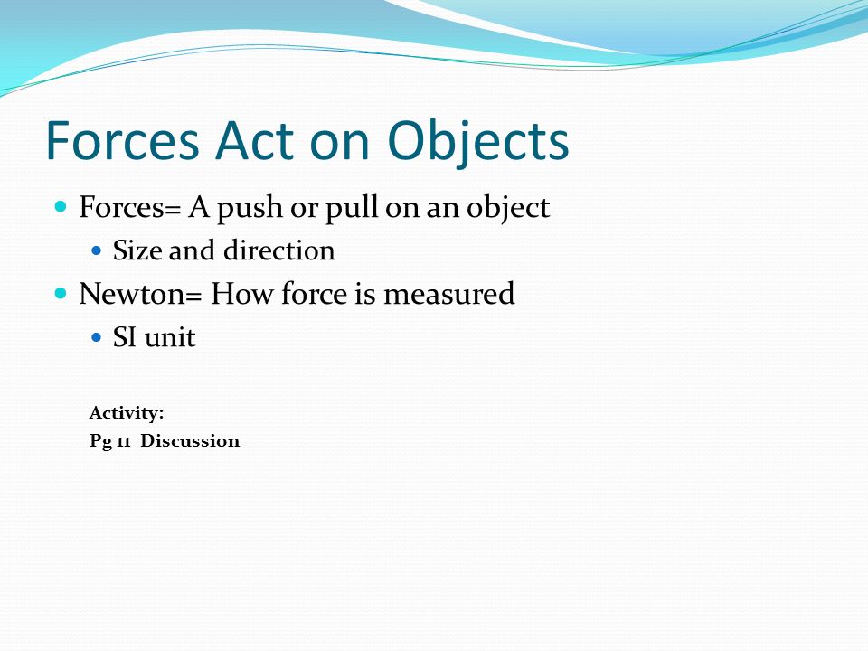 Forces Act on Objects Forces= A push or pull on an object Size and direction Newton= How force is measured SI unit Activity: Pg 11 Discussion