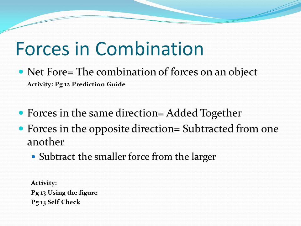 Forces in Combination Net Fore= The combination of forces on an object Activity: Pg 12 Prediction Guide Forces in the same direction= Added Together Forces in the opposite direction= Subtracted from one another Subtract the smaller force from the larger Activity: Pg 13 Using the figure Pg 13 Self Check