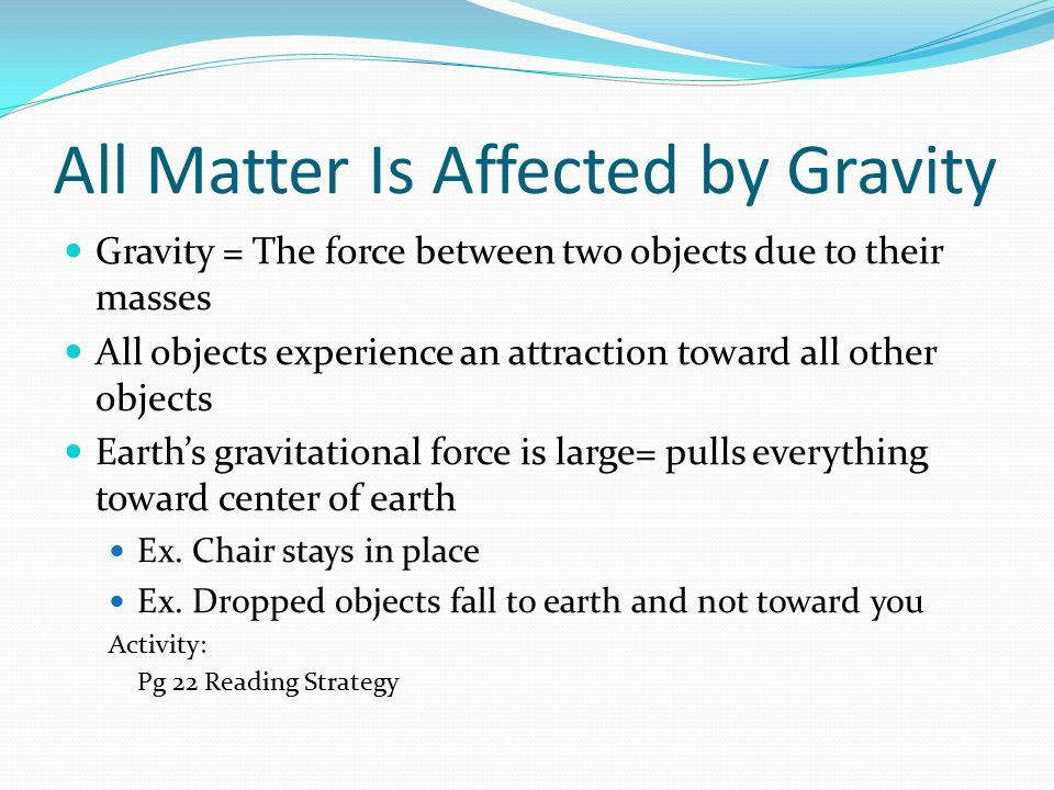 All Matter Is Affected by Gravity Gravity = The force between two objects due to their masses All objects experience an attraction toward all other objects Earth’s gravitational force is large= pulls everything toward center of earth Ex.