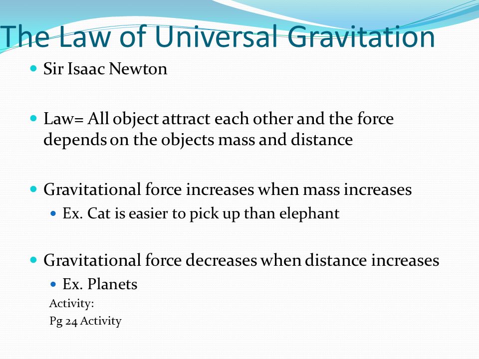The Law of Universal Gravitation Sir Isaac Newton Law= All object attract each other and the force depends on the objects mass and distance Gravitational force increases when mass increases Ex.