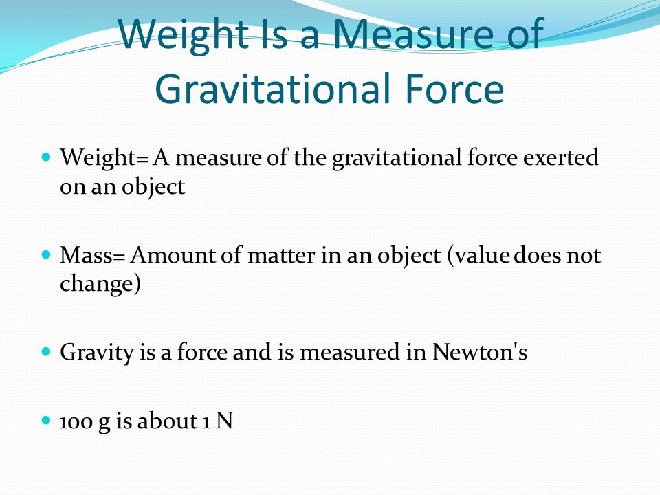Weight Is a Measure of Gravitational Force Weight= A measure of the gravitational force exerted on an object Mass= Amount of matter in an object (value does not change) Gravity is a force and is measured in Newton s 100 g is about 1 N