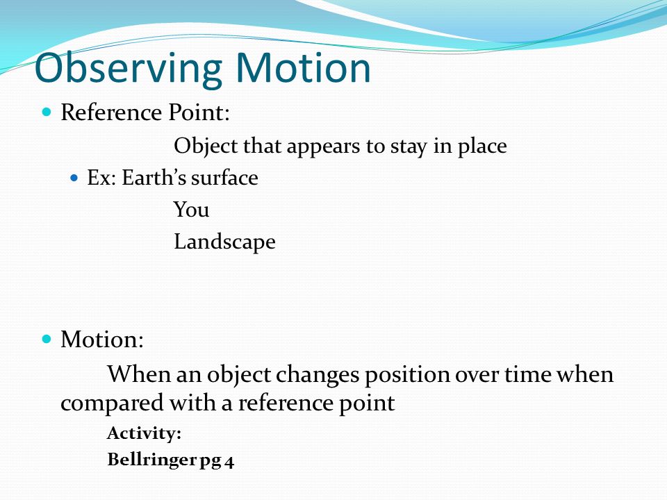 Observing Motion Reference Point: Object that appears to stay in place Ex: Earth’s surface You Landscape Motion: When an object changes position over time when compared with a reference point Activity: Bellringer pg 4