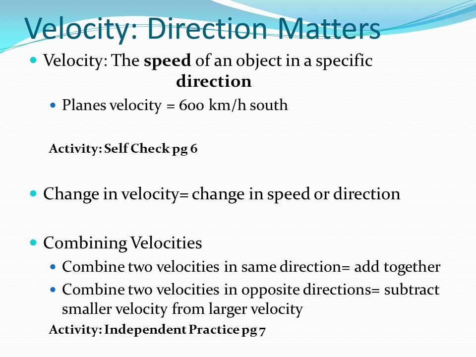 Velocity: Direction Matters Velocity: The speed of an object in a specific direction Planes velocity = 600 km/h south Activity: Self Check pg 6 Change in velocity= change in speed or direction Combining Velocities Combine two velocities in same direction= add together Combine two velocities in opposite directions= subtract smaller velocity from larger velocity Activity: Independent Practice pg 7