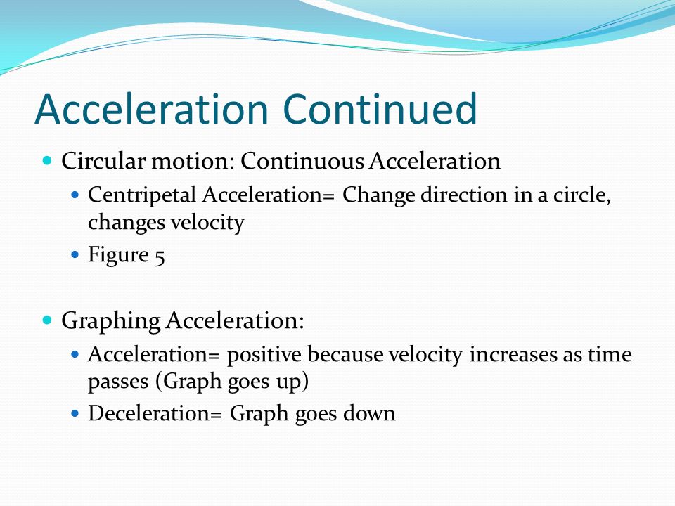 Acceleration Continued Circular motion: Continuous Acceleration Centripetal Acceleration= Change direction in a circle, changes velocity Figure 5 Graphing Acceleration: Acceleration= positive because velocity increases as time passes (Graph goes up) Deceleration= Graph goes down