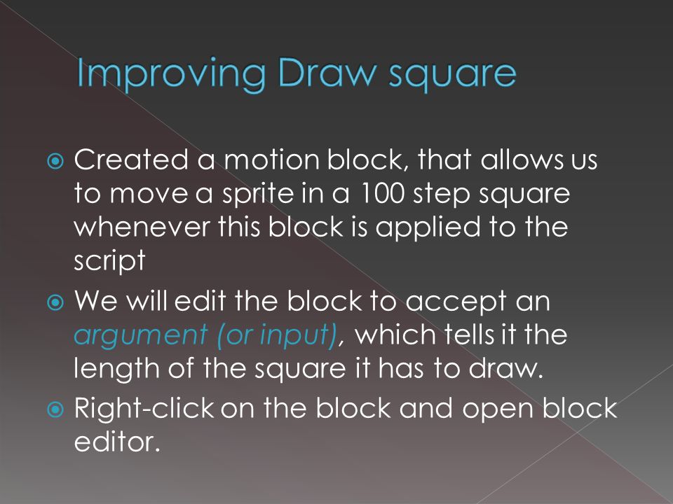  Created a motion block, that allows us to move a sprite in a 100 step square whenever this block is applied to the script  We will edit the block to accept an argument (or input), which tells it the length of the square it has to draw.
