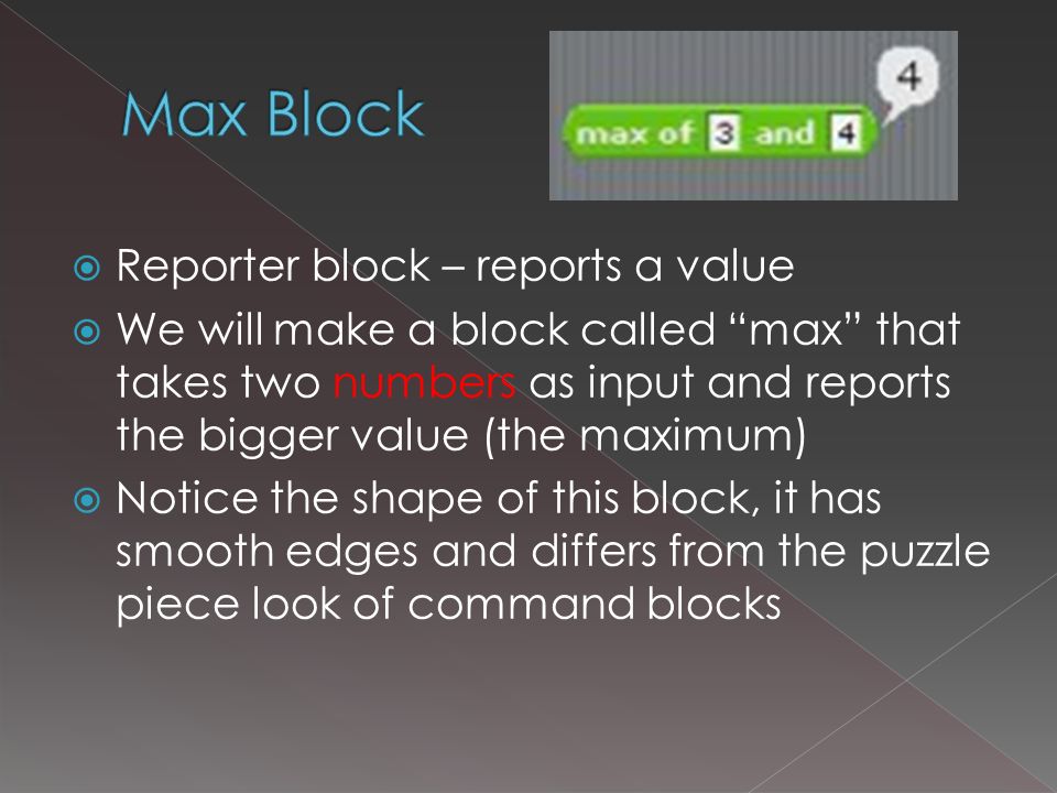 Reporter block – reports a value  We will make a block called max that takes two numbers as input and reports the bigger value (the maximum)  Notice the shape of this block, it has smooth edges and differs from the puzzle piece look of command blocks