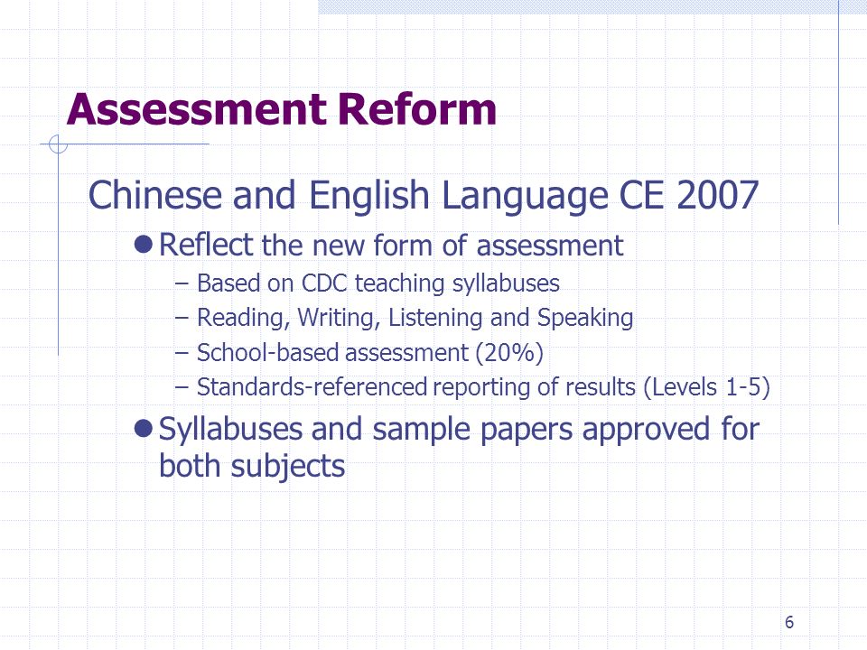 6 Assessment Reform Chinese and English Language CE 2007 Reflect the new form of assessment –Based on CDC teaching syllabuses –Reading, Writing, Listening and Speaking –School-based assessment (20%) –Standards-referenced reporting of results (Levels 1-5) Syllabuses and sample papers approved for both subjects