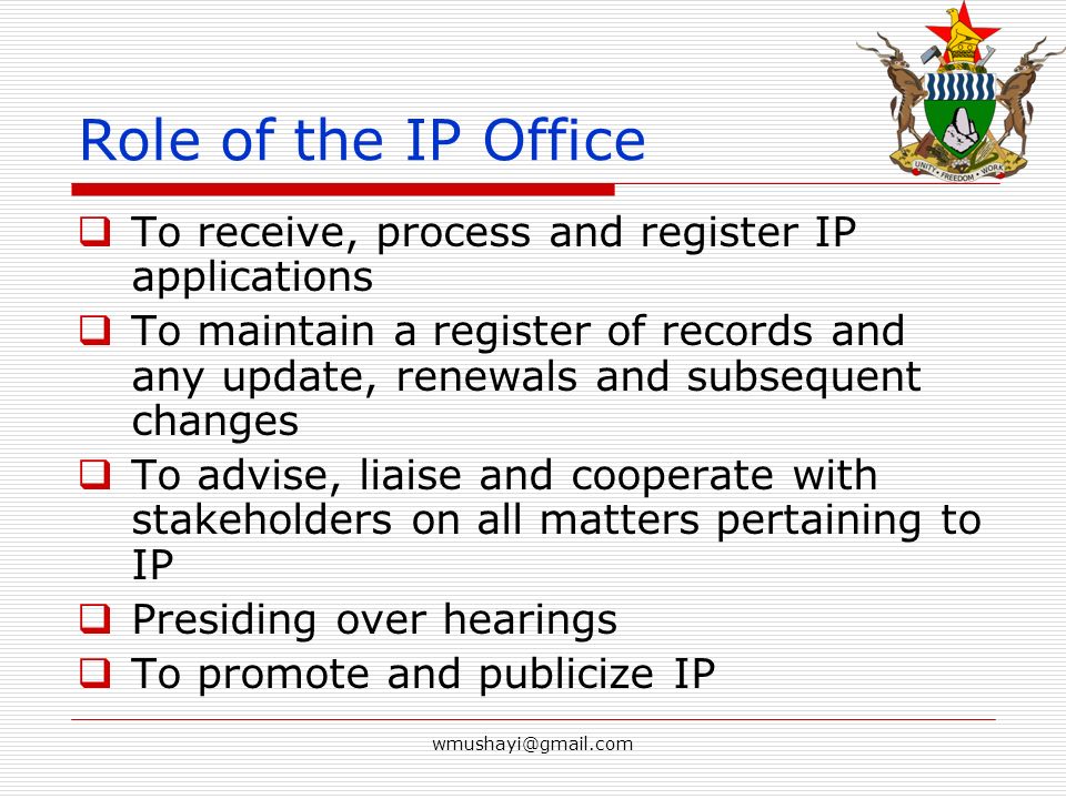 Role of the IP Office  To receive, process and register IP applications  To maintain a register of records and any update, renewals and subsequent changes  To advise, liaise and cooperate with stakeholders on all matters pertaining to IP  Presiding over hearings  To promote and publicize IP