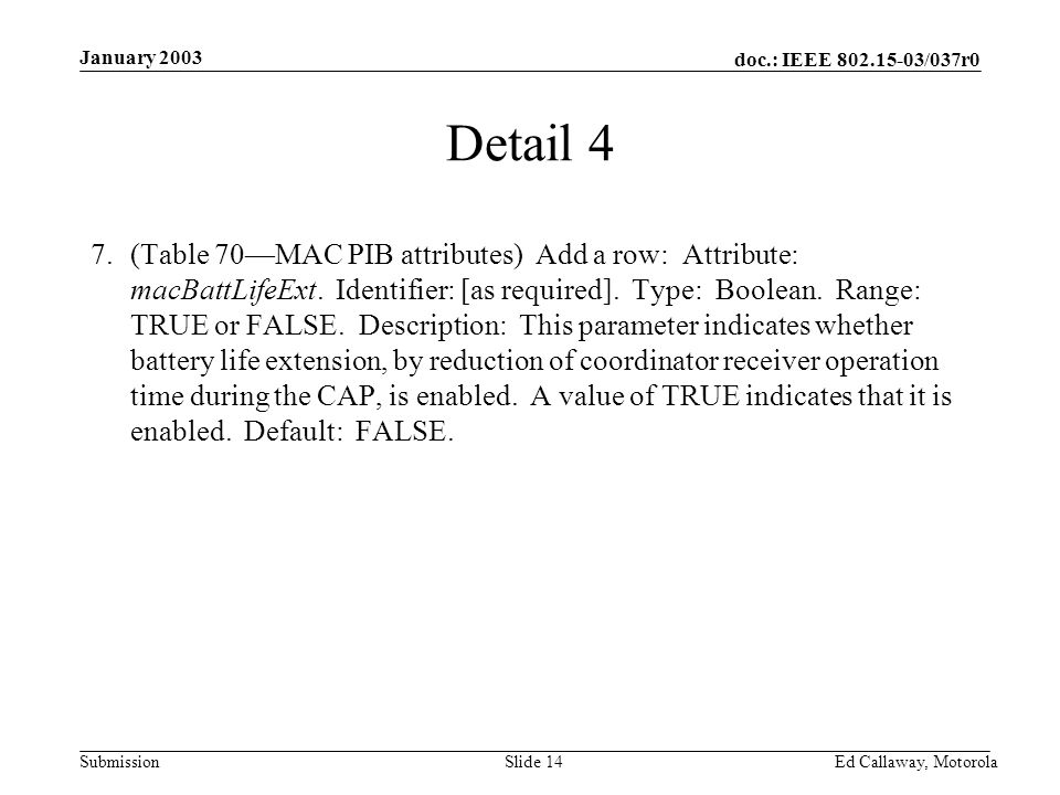 doc.: IEEE /037r0 Submission January 2003 Ed Callaway, Motorola Slide 14 Detail 4 7.(Table 70—MAC PIB attributes) Add a row: Attribute: macBattLifeExt.