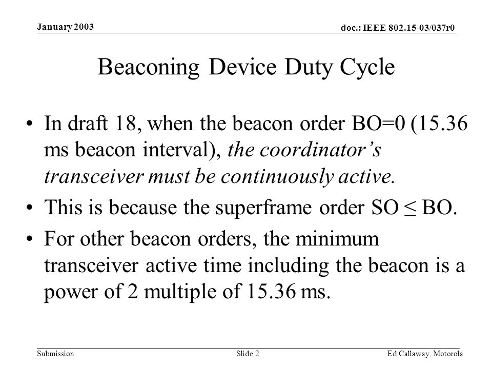 doc.: IEEE /037r0 Submission January 2003 Ed Callaway, Motorola Slide 2 Beaconing Device Duty Cycle In draft 18, when the beacon order BO=0 (15.36 ms beacon interval), the coordinator’s transceiver must be continuously active.