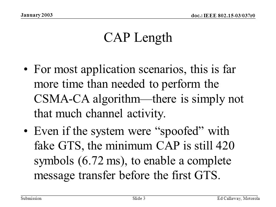 doc.: IEEE /037r0 Submission January 2003 Ed Callaway, Motorola Slide 3 CAP Length For most application scenarios, this is far more time than needed to perform the CSMA-CA algorithm—there is simply not that much channel activity.
