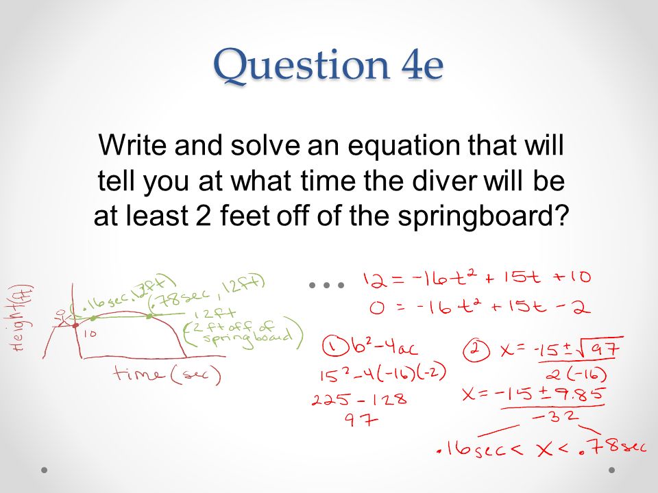 Question 4e Write and solve an equation that will tell you at what time the diver will be at least 2 feet off of the springboard