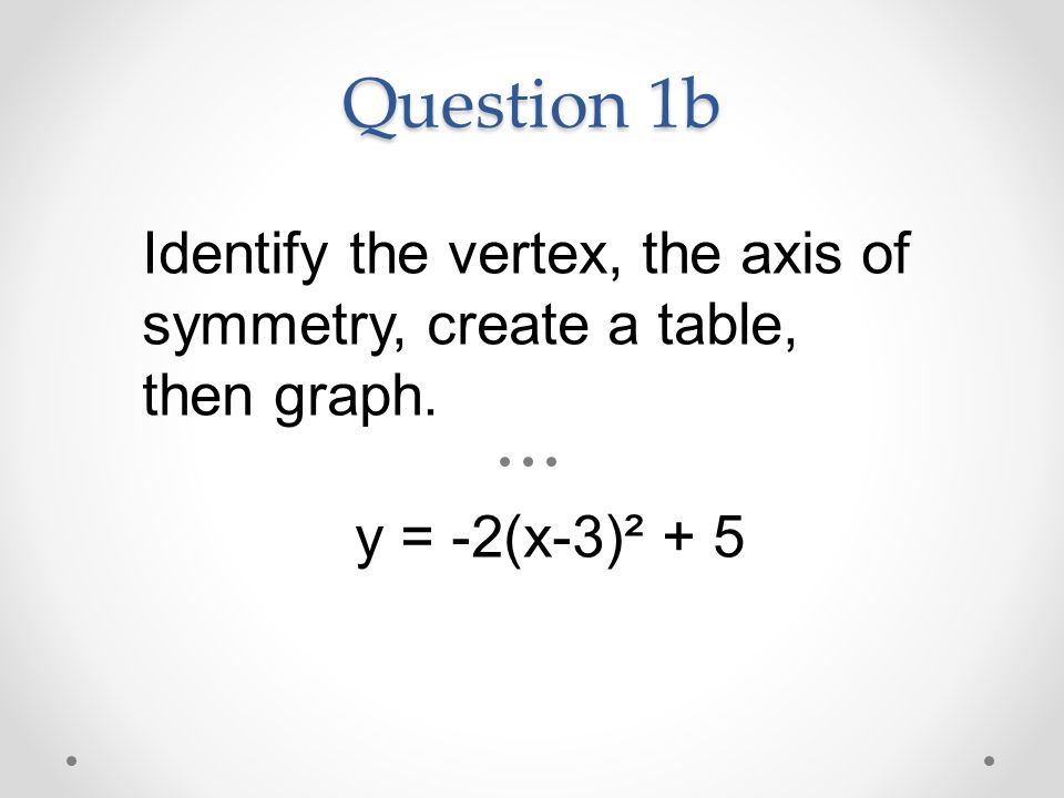 Question 1b Identify the vertex, the axis of symmetry, create a table, then graph. y = -2(x-3)² + 5