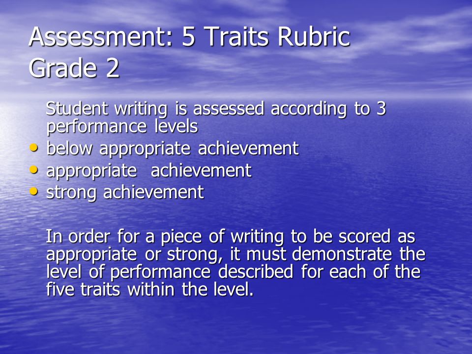 Assessment: 5 Traits Rubric Grade 2 Student writing is assessed according to 3 performance levels Student writing is assessed according to 3 performance levels below appropriate achievement below appropriate achievement appropriate achievement appropriate achievement strong achievement strong achievement In order for a piece of writing to be scored as appropriate or strong, it must demonstrate the level of performance described for each of the five traits within the level.