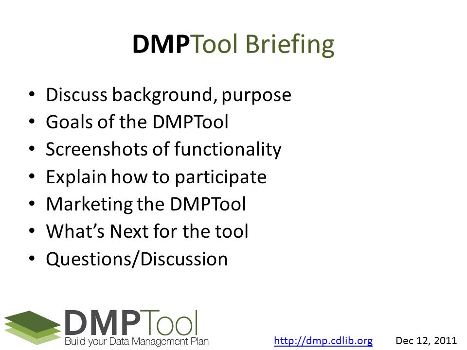 DMPTool Briefing Discuss background, purpose Goals of the DMPTool Screenshots of functionality Explain how to participate Marketing the DMPTool What’s Next for the tool Questions/Discussion   Dec 12, 2011