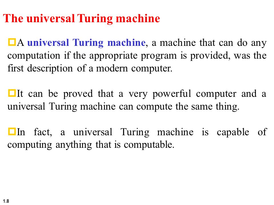1.8 The universal Turing machine  A universal Turing machine, a machine that can do any computation if the appropriate program is provided, was the first description of a modern computer.
