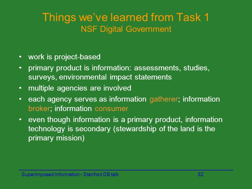 Superimposed Information - Stanford DB talk52 Things we’ve learned from Task 1 NSF Digital Government work is project-based primary product is information: assessments, studies, surveys, environmental impact statements multiple agencies are involved each agency serves as information gatherer; information broker; information consumer even though information is a primary product, information technology is secondary (stewardship of the land is the primary mission)