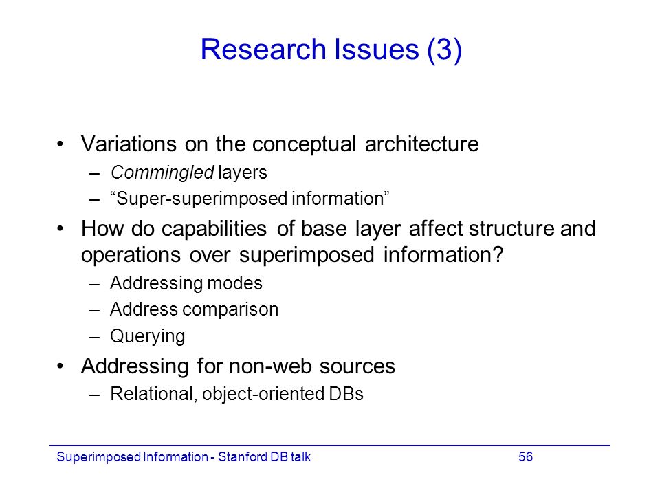 Superimposed Information - Stanford DB talk56 Research Issues (3) Variations on the conceptual architecture –Commingled layers – Super-superimposed information How do capabilities of base layer affect structure and operations over superimposed information.