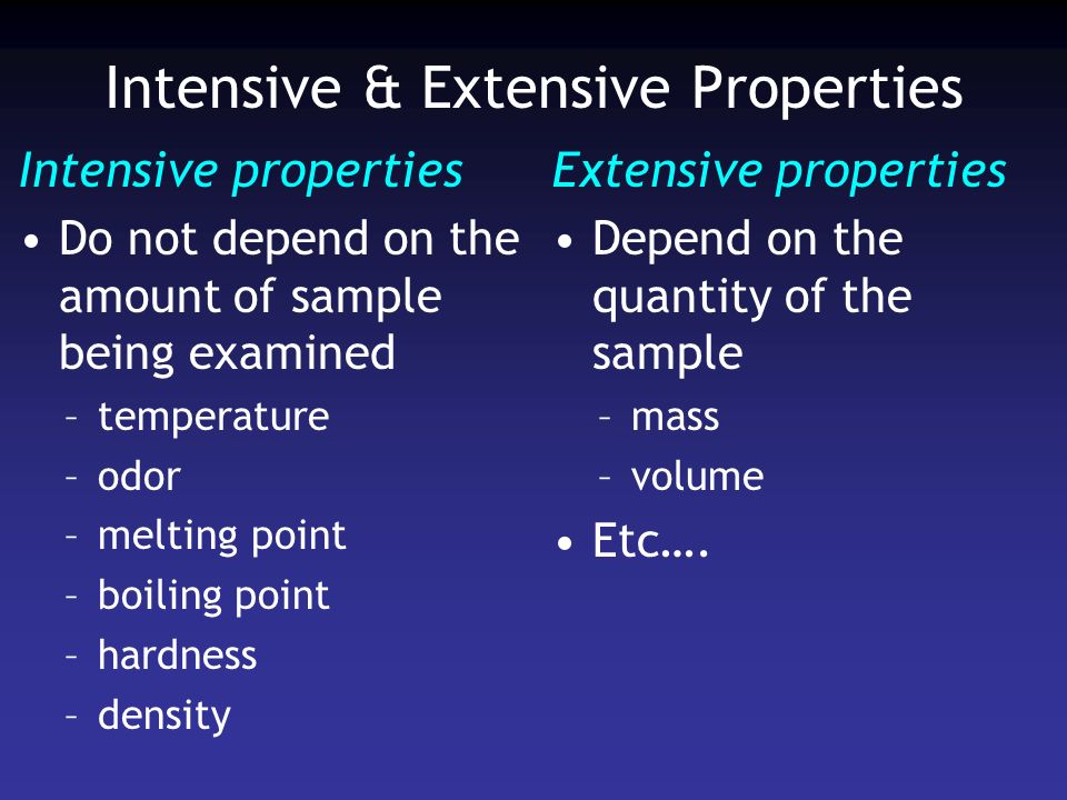 Intensive & Extensive Properties Intensive properties Do not depend on the amount of sample being examined –temperature –odor –melting point –boiling point –hardness –density Extensive properties Depend on the quantity of the sample –mass –volume Etc….