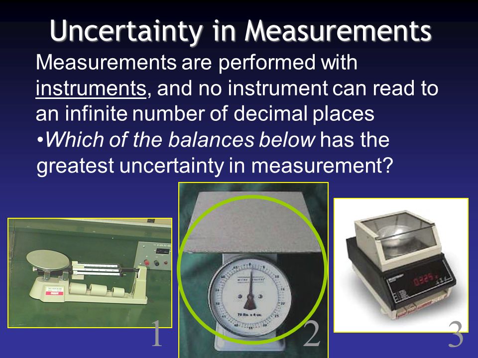 Uncertainty in Measurements Measurements are performed with instruments, and no instrument can read to an infinite number of decimal places Which of the balances below has the greatest uncertainty in measurement.