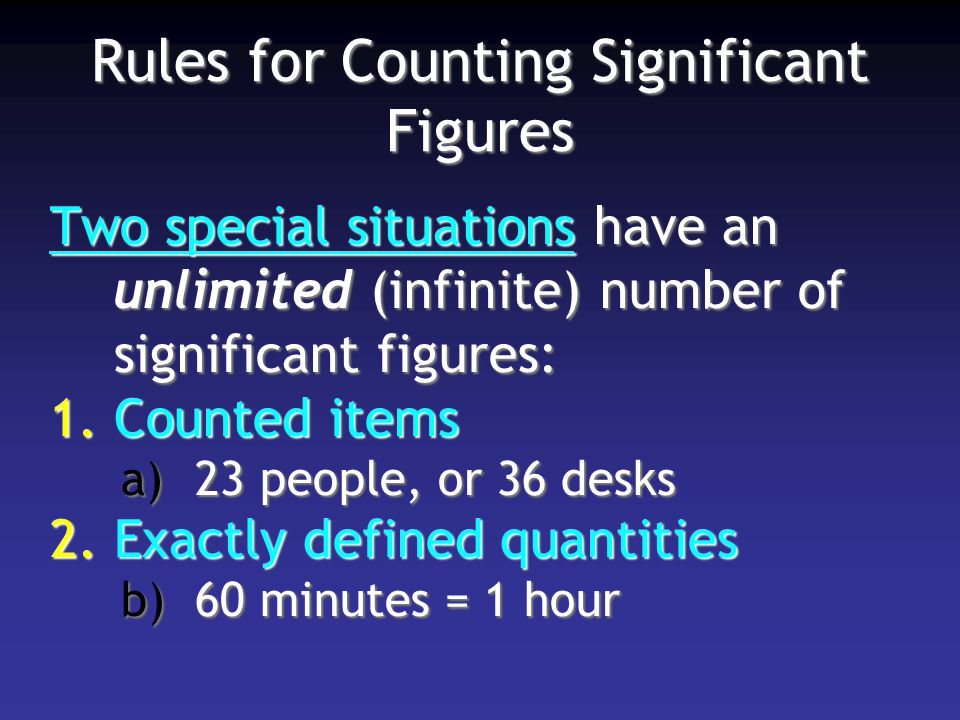 Rules for Counting Significant Figures Two special situations have an unlimited (infinite) number of significant figures: 1.Counted items a)23 people, or 36 desks 2.Exactly defined quantities b)60 minutes = 1 hour