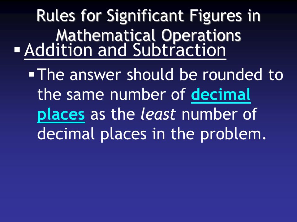Rules for Significant Figures in Mathematical Operations  Addition and Subtraction  The answer should be rounded to the same number of decimal places as the least number of decimal places in the problem.