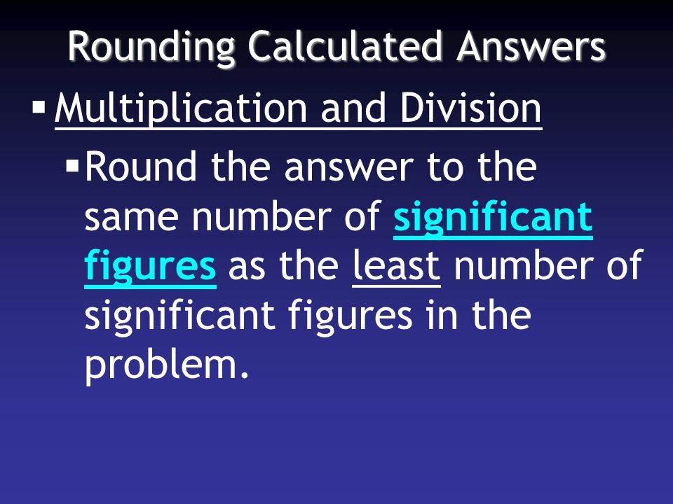 Rounding Calculated Answers  Multiplication and Division  Round the answer to the same number of significant figures as the least number of significant figures in the problem.