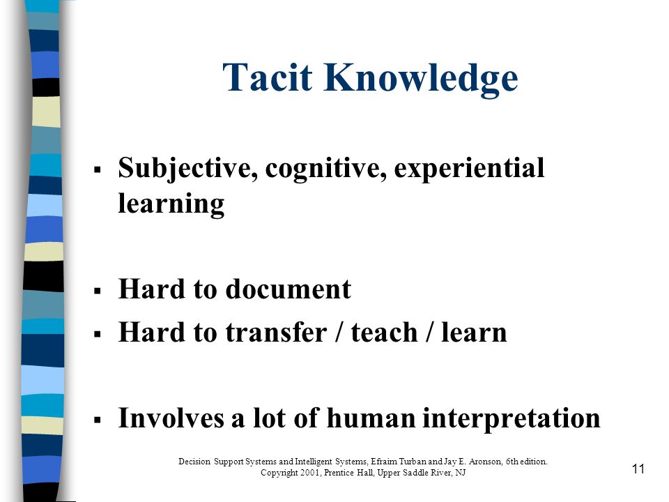11 Tacit Knowledge  Subjective, cognitive, experiential learning  Hard to document  Hard to transfer / teach / learn  Involves a lot of human interpretation Decision Support Systems and Intelligent Systems, Efraim Turban and Jay E.