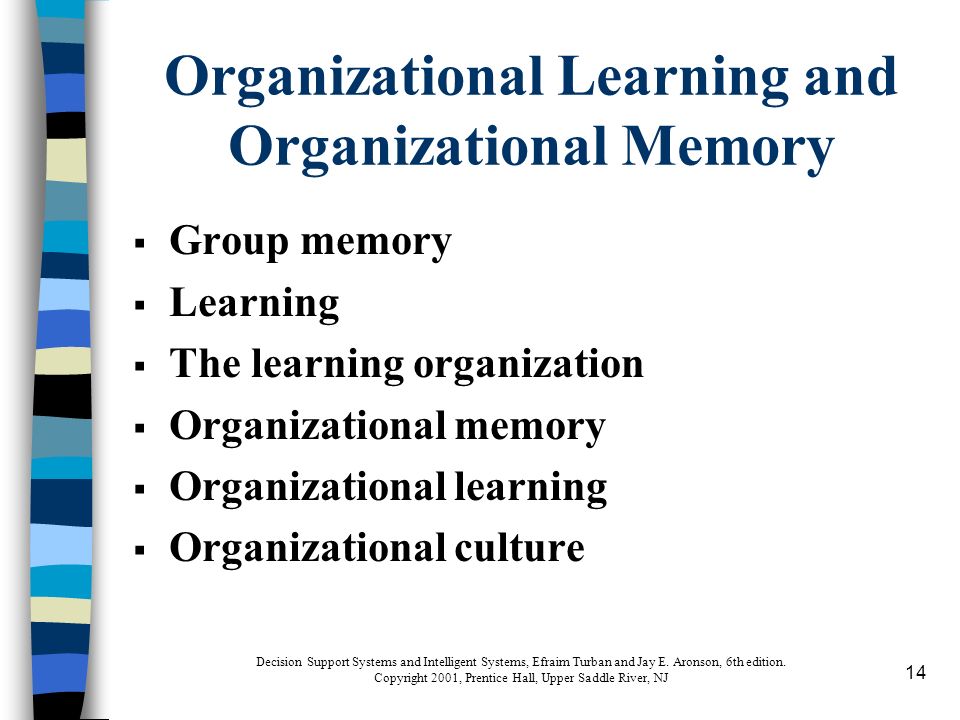 14 Organizational Learning and Organizational Memory  Group memory  Learning  The learning organization  Organizational memory  Organizational learning  Organizational culture Decision Support Systems and Intelligent Systems, Efraim Turban and Jay E.