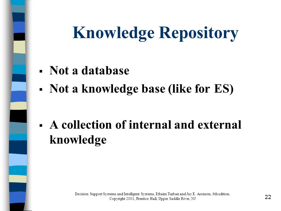 22 Knowledge Repository  Not a database  Not a knowledge base (like for ES)  A collection of internal and external knowledge Decision Support Systems and Intelligent Systems, Efraim Turban and Jay E.