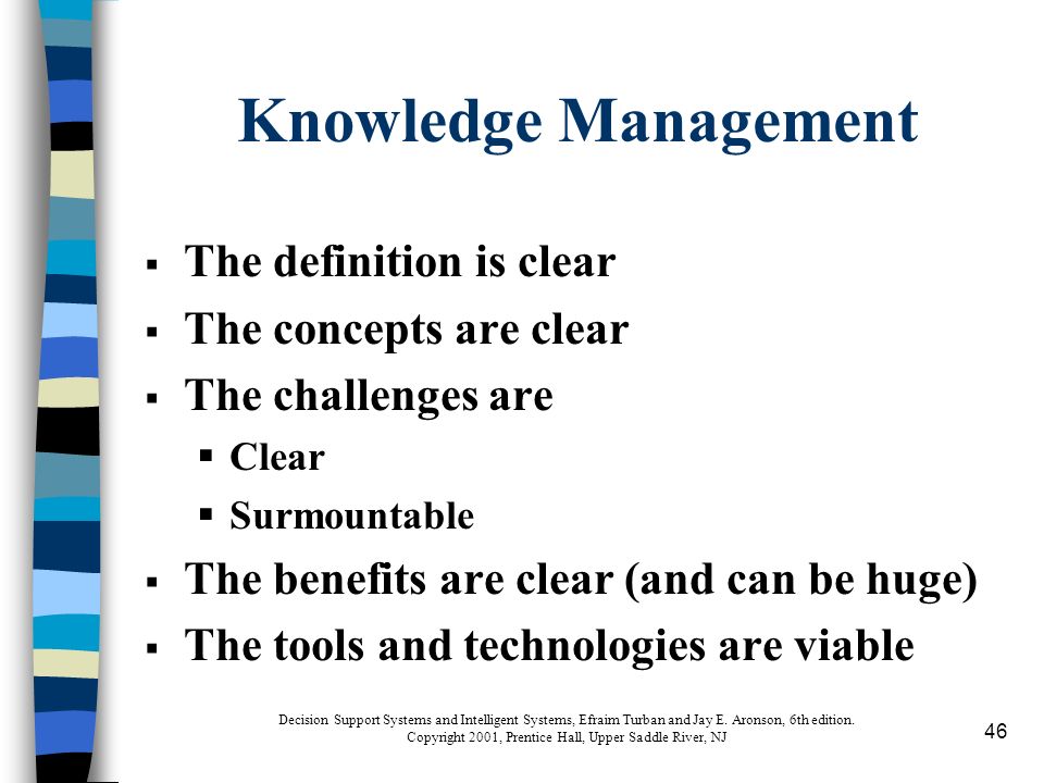 46 Knowledge Management  The definition is clear  The concepts are clear  The challenges are  Clear  Surmountable  The benefits are clear (and can be huge)  The tools and technologies are viable Decision Support Systems and Intelligent Systems, Efraim Turban and Jay E.