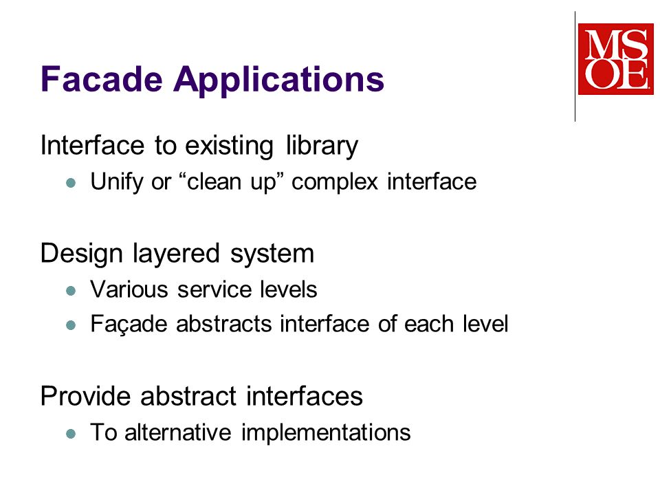 Facade Applications Interface to existing library Unify or clean up complex interface Design layered system Various service levels Façade abstracts interface of each level Provide abstract interfaces To alternative implementations