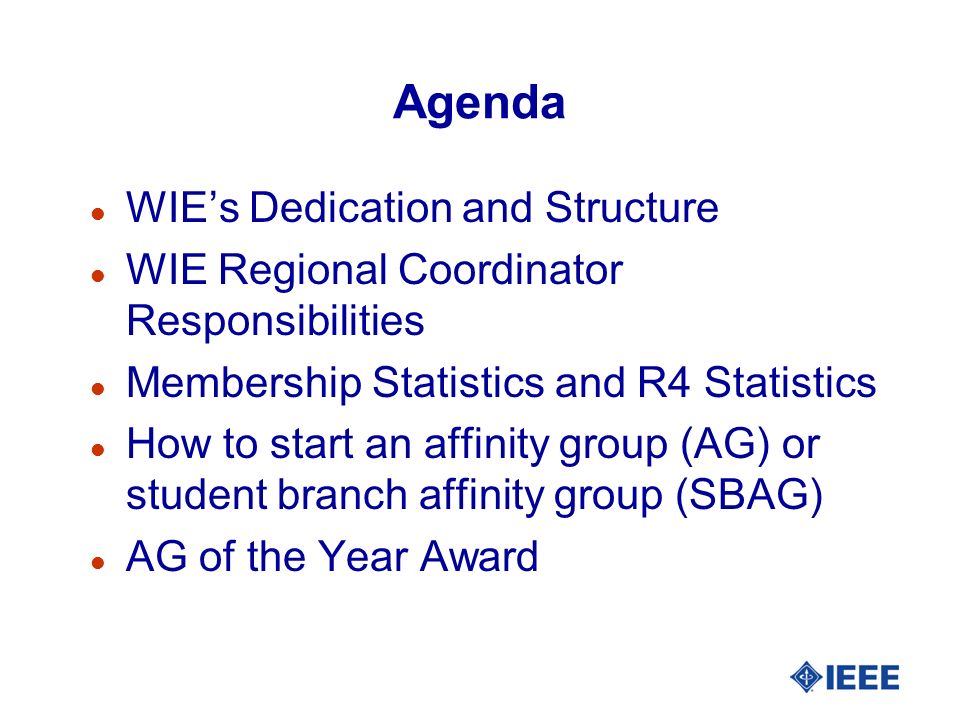 Agenda l WIE’s Dedication and Structure l WIE Regional Coordinator Responsibilities l Membership Statistics and R4 Statistics l How to start an affinity group (AG) or student branch affinity group (SBAG) l AG of the Year Award