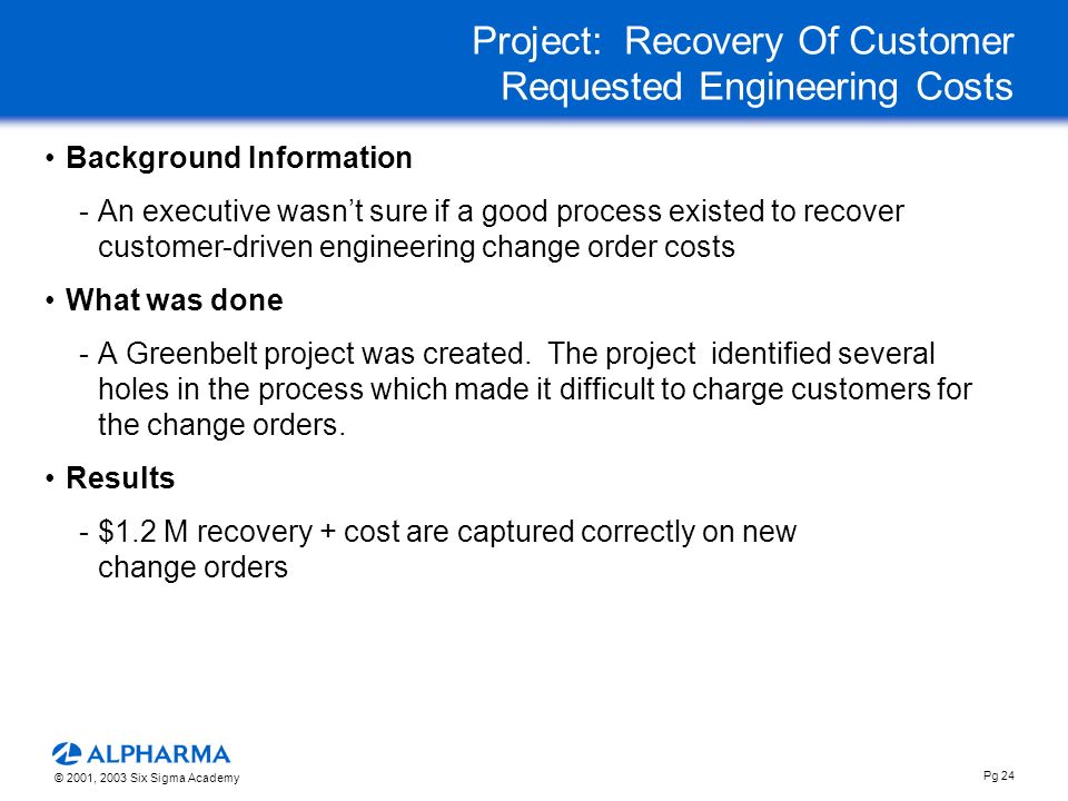 © 2001, 2003 Six Sigma Academy Pg 24 Project: Recovery Of Customer Requested Engineering Costs Background Information -An executive wasn’t sure if a good process existed to recover customer-driven engineering change order costs What was done -A Greenbelt project was created.