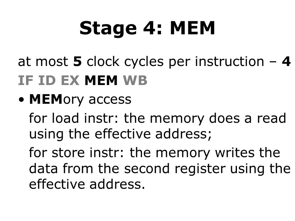Stage 4: MEM at most 5 clock cycles per instruction – 4 IF ID EX MEM WB MEMory access for load instr: the memory does a read using the effective address; for store instr: the memory writes the data from the second register using the effective address.