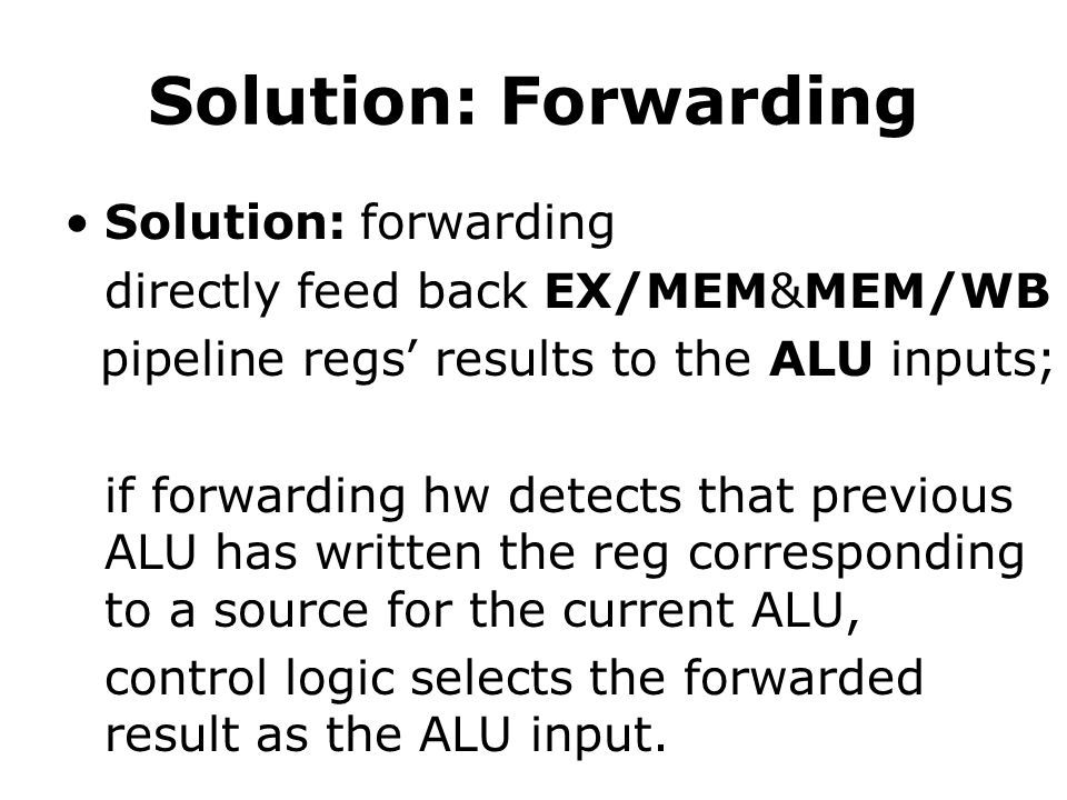Solution: Forwarding Solution: forwarding directly feed back EX/MEM&MEM/WB pipeline regs’ results to the ALU inputs; if forwarding hw detects that previous ALU has written the reg corresponding to a source for the current ALU, control logic selects the forwarded result as the ALU input.