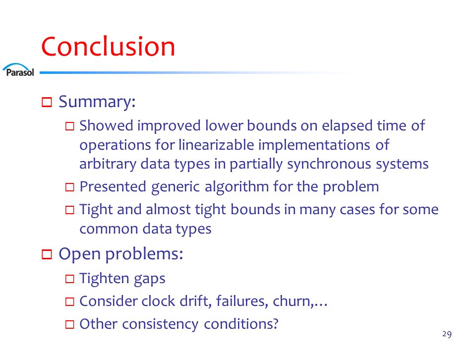 Conclusion  Summary:  Showed improved lower bounds on elapsed time of operations for linearizable implementations of arbitrary data types in partially synchronous systems  Presented generic algorithm for the problem  Tight and almost tight bounds in many cases for some common data types  Open problems:  Tighten gaps  Consider clock drift, failures, churn,…  Other consistency conditions.